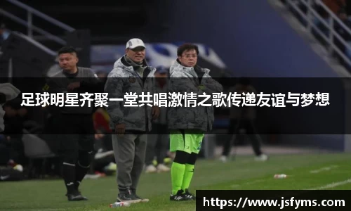 足球明星齐聚一堂共唱激情之歌传递友谊与梦想