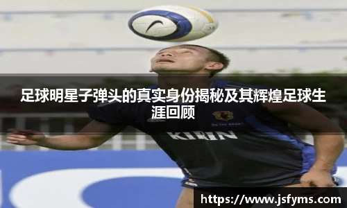 足球明星子弹头的真实身份揭秘及其辉煌足球生涯回顾
