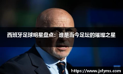 西班牙足球明星盘点：谁是当今足坛的璀璨之星